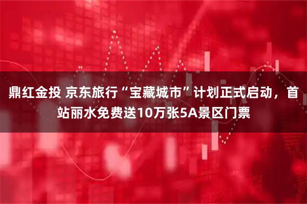 鼎红金投 京东旅行“宝藏城市”计划正式启动，首站丽水免费送10万张5A景区门票