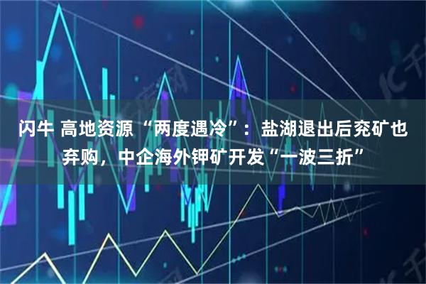 闪牛 高地资源 “两度遇冷”：盐湖退出后兖矿也弃购，中企海外钾矿开发“一波三折”