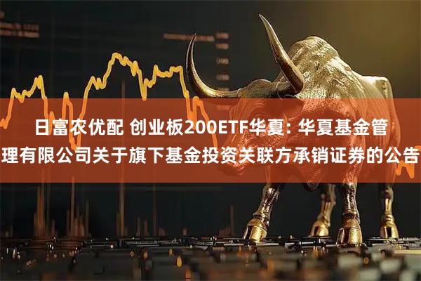 日富农优配 创业板200ETF华夏: 华夏基金管理有限公司关于旗下基金投资关联方承销证券的公告