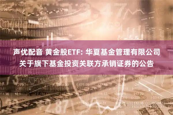 声优配音 黄金股ETF: 华夏基金管理有限公司关于旗下基金投资关联方承销证券的公告
