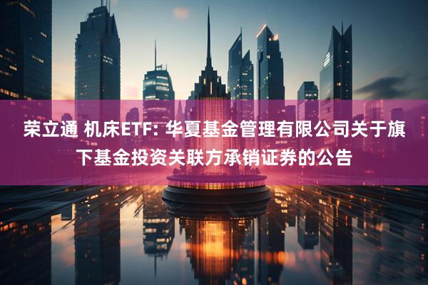 荣立通 机床ETF: 华夏基金管理有限公司关于旗下基金投资关联方承销证券的公告