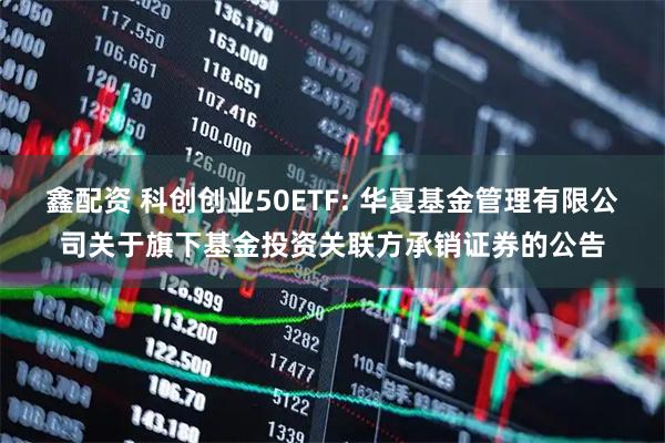 鑫配资 科创创业50ETF: 华夏基金管理有限公司关于旗下基金投资关联方承销证券的公告