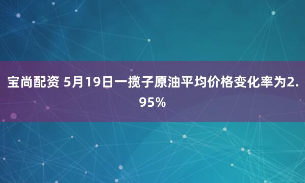 宝尚配资 5月19日一揽子原油平均价格变化率为2.95%