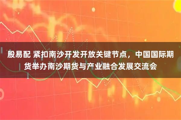 股易配 紧扣南沙开发开放关键节点，中国国际期货举办南沙期货与产业融合发展交流会