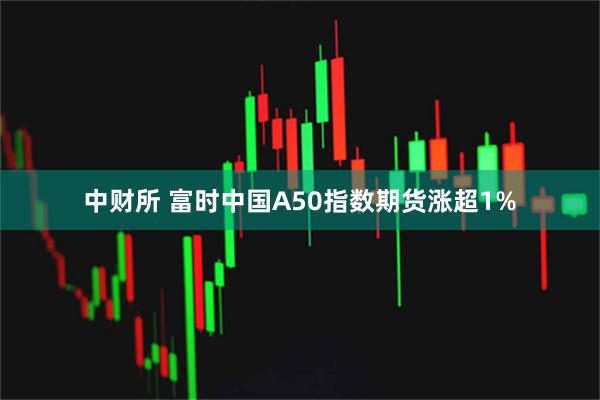 中财所 富时中国A50指数期货涨超1%