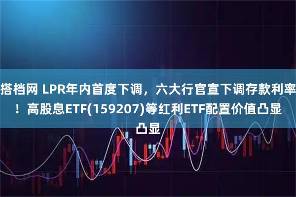 搭档网 LPR年内首度下调，六大行官宣下调存款利率！高股息ETF(159207)等红利ETF配置价值凸显