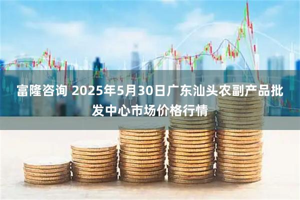 富隆咨询 2025年5月30日广东汕头农副产品批发中心市场价格行情