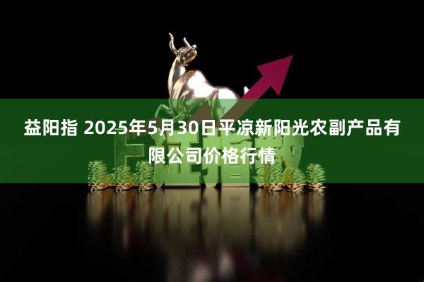 益阳指 2025年5月30日平凉新阳光农副产品有限公司价格行情