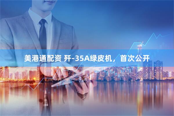 美港通配资 歼-35A绿皮机，首次公开