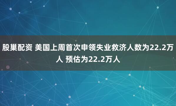 股巢配资 美国上周首次申领失业救济人数为22.2万人 预估为22.2万人