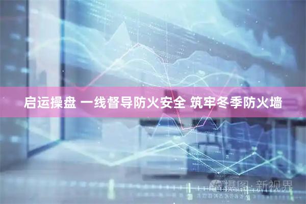 启运操盘 一线督导防火安全 筑牢冬季防火墙