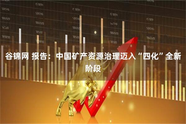 谷锦网 报告：中国矿产资源治理迈入“四化”全新阶段