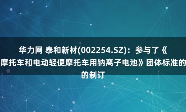 华力网 泰和新材(002254.SZ)：参与了《电动摩托车和电动轻便摩托车用钠离子电池》团体标准的制订