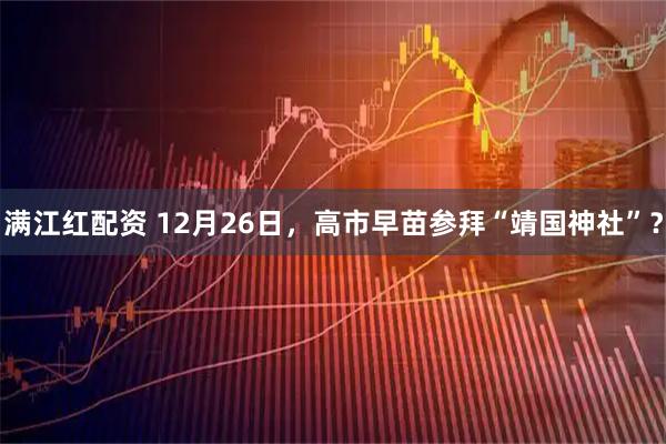 满江红配资 12月26日，高市早苗参拜“靖国神社”？