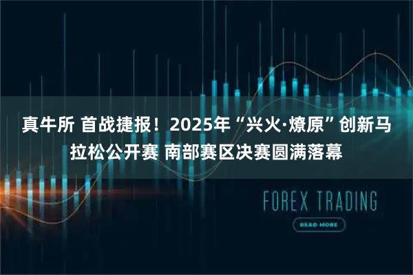 真牛所 首战捷报！2025年“兴火·燎原”创新马拉松公开赛 南部赛区决赛圆满落幕