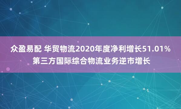 众盈易配 华贸物流2020年度净利增长51.01% 第三方国际综合物流业务逆市增长