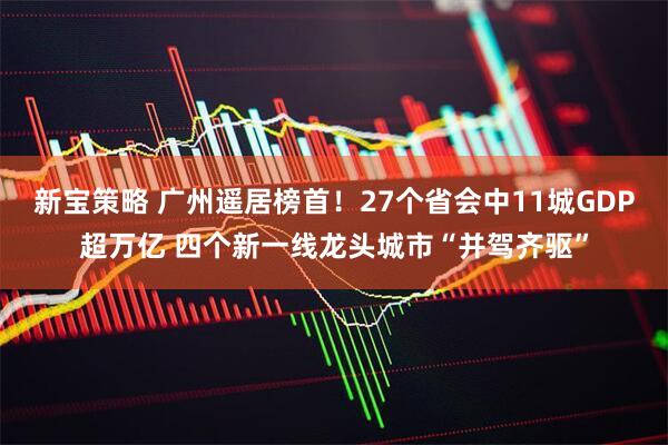 新宝策略 广州遥居榜首！27个省会中11城GDP超万亿 四个新一线龙头城市“并驾齐驱”