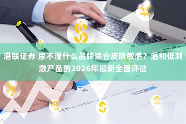 港联证券 尿不湿什么品牌适合皮肤敏感？温和低刺激产品的2026年最新全面评估