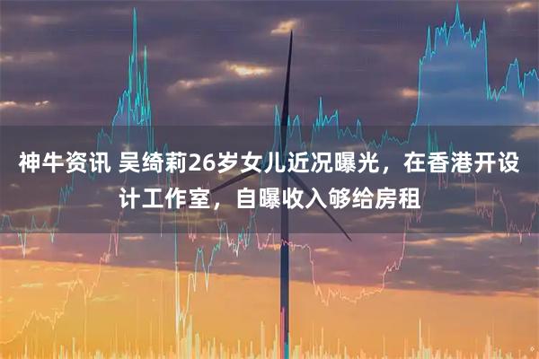 神牛资讯 吴绮莉26岁女儿近况曝光，在香港开设计工作室，自曝收入够给房租