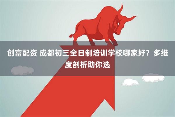 创富配资 成都初三全日制培训学校哪家好？多维度剖析助你选