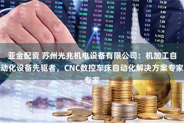 亚金配资 苏州光兆机电设备有限公司：机加工自动化设备先驱者，CNC数控车床自动化解决方案专家