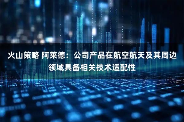 火山策略 阿莱德：公司产品在航空航天及其周边领域具备相关技术适配性