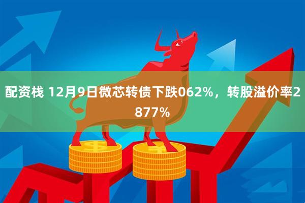 配资栈 12月9日微芯转债下跌062%，转股溢价率2877%