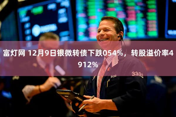 富灯网 12月9日银微转债下跌054%，转股溢价率4912%