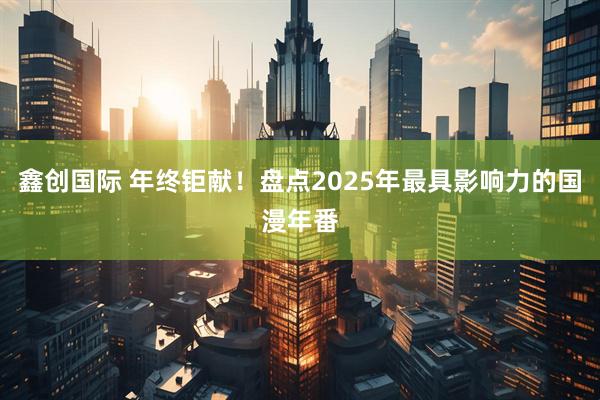 鑫创国际 年终钜献！盘点2025年最具影响力的国漫年番