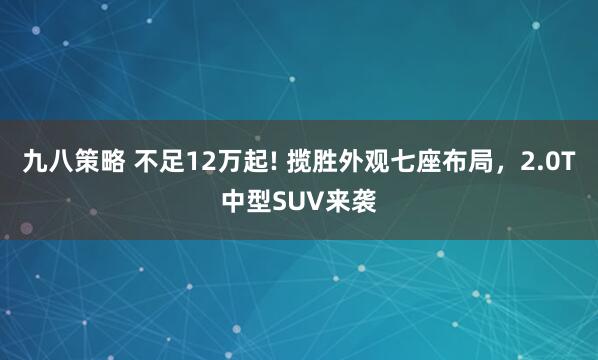 九八策略 不足12万起! 揽胜外观七座布局，2.0T中型SUV来袭