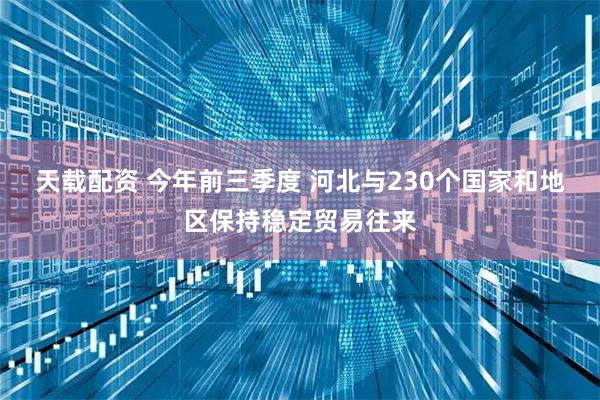 天载配资 今年前三季度 河北与230个国家和地区保持稳定贸易往来