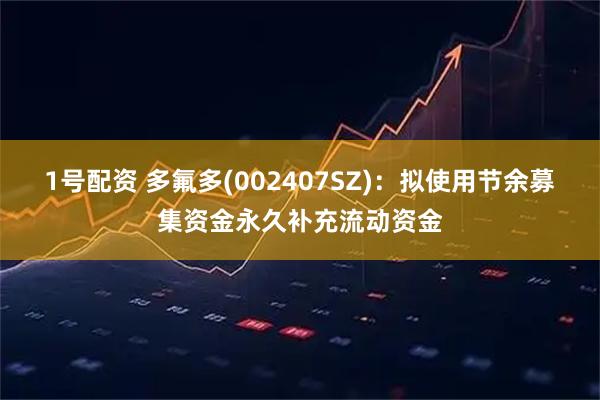 1号配资 多氟多(002407SZ)：拟使用节余募集资金永久补充流动资金