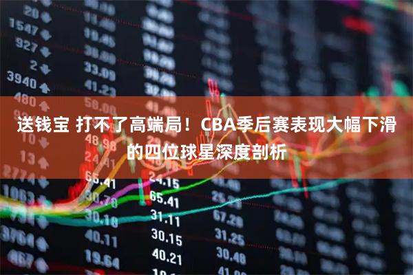 送钱宝 打不了高端局！CBA季后赛表现大幅下滑的四位球星深度剖析